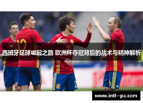 西班牙足球崛起之路 欧洲杯夺冠背后的战术与精神解析