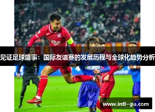 见证足球盛事：国际友谊赛的发展历程与全球化趋势分析