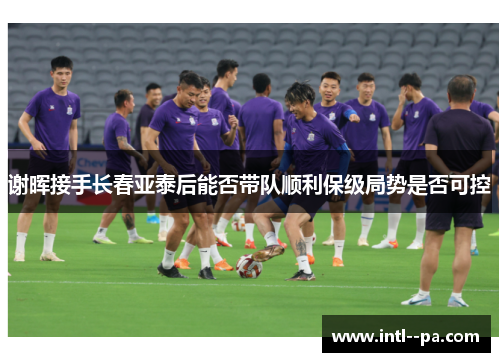 谢晖接手长春亚泰后能否带队顺利保级局势是否可控