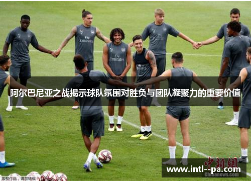 阿尔巴尼亚之战揭示球队氛围对胜负与团队凝聚力的重要价值 阿尔巴尼亚之战揭示球队氛围对胜负与团队凝聚力的重要价值