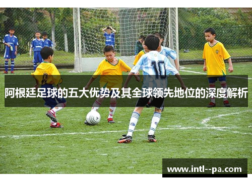阿根廷足球的五大优势及其全球领先地位的深度解析 阿根廷足球的五大优势及其全球领先地位的深度解析