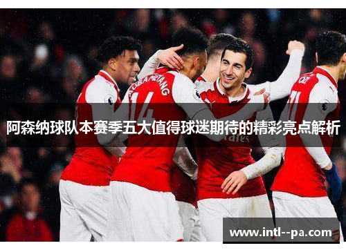 阿森纳球队本赛季五大值得球迷期待的精彩亮点解析