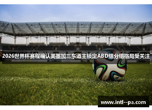 2026世界杯赛程确认美墨加三东道主锁定ABD组分组格局受关注