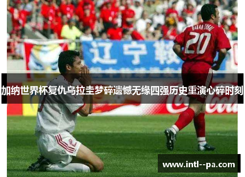 加纳世界杯复仇乌拉圭梦碎遗憾无缘四强历史重演心碎时刻