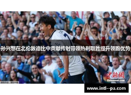 孙兴慜在北伦敦德比中贡献传射带领热刺取胜提升领跑优势