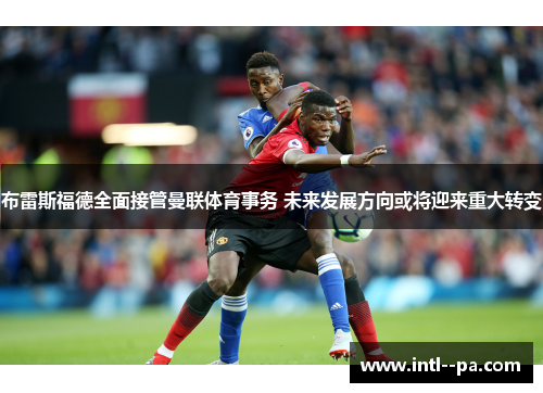 布雷斯福德全面接管曼联体育事务 未来发展方向或将迎来重大转变