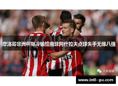 摩洛哥非洲杯爆冷输给南非阿什拉夫点球失手无缘八强