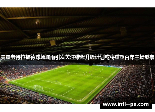 曼联老特拉福德球场漏雨引发关注维修升级计划或将重塑百年主场形象