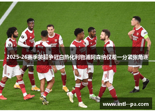 2025-26赛季英超争冠白热化利物浦阿森纳仅差一分紧张角逐 2025-26赛季英超争冠白热化利物浦阿森纳仅差一分紧张角逐