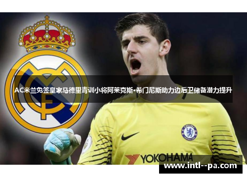 AC米兰免签皇家马德里青训小将阿莱克斯·希门尼斯助力边后卫储备潜力提升 AC米兰免签皇家马德里青训小将阿莱克斯·希门尼斯助力边后卫储备潜力提升