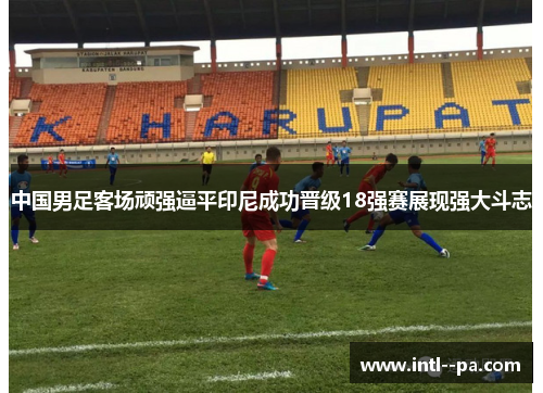 中国男足客场顽强逼平印尼成功晋级18强赛展现强大斗志 中国男足客场顽强逼平印尼成功晋级18强赛展现强大斗志