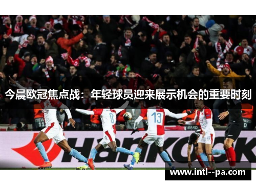 今晨欧冠焦点战:年轻球员迎来展示机会的重要时刻 今晨欧冠焦点战:年轻球员迎来展示机会的重要时刻