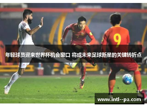 年轻球员迎来世界杯机会窗口 将成未来足球新星的关键转折点