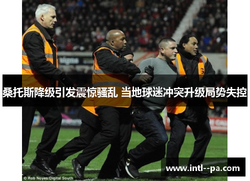 桑托斯降级引发震惊骚乱 当地球迷冲突升级局势失控 桑托斯降级引发震惊骚乱 当地球迷冲突升级局势失控