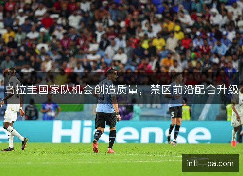 乌拉圭国家队机会创造质量，禁区前沿配合升级