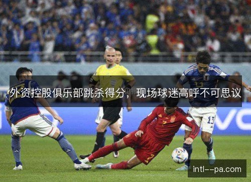 外资控股俱乐部跳杀得分,现场球迷高呼不可思议 外资控股俱乐部跳杀得分,现场球迷高呼不可思议