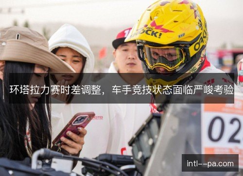 环塔拉力赛时差调整，车手竞技状态面临严峻考验